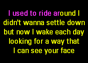 I used to ride around I
didn't wanna settle down
but now I wake each day

looking for a way that

I can see your face