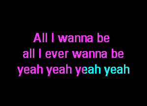 All I wanna be

all I ever wanna be
yeah yeah yeah yeah