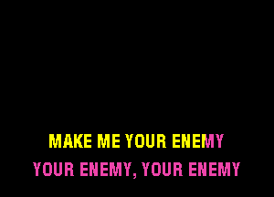 MAKE ME YOUR ENEMY
YOUR ENEMY, YOUR ENEMY
