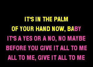 IT'S IN THE PALM
OF YOUR HAND HOW, BABY
IT'S A YES OR A H0, H0 MAYBE
BEFORE YOU GIVE IT ALL TO ME
ALL TO ME, GIVE IT ALL TO ME