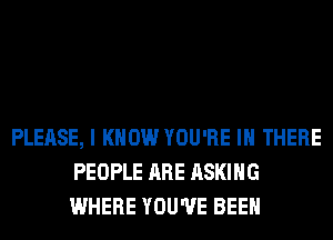 PLEASE, I KNOW YOU'RE IN THERE
PEOPLE ARE ASKING
WHERE YOU'VE BEEN