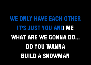 WE ONLY HAVE EACH OTHER
IT'S JUST YOU AND ME
WHAT ARE WE GONNA DO...
DO YOU WANNA
BUILD A SNOWMAN