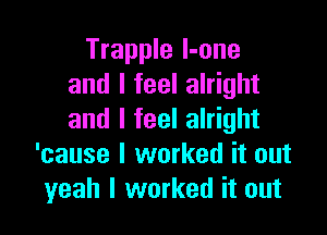 Trapple l-one
and I feel alright

and I feel alright
'cause I worked it out
yeah I worked it out