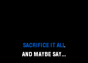 SACRIFICE IT HLL
AND MAYBE SAY...