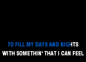 TO FILL MY DAYS AND NIGHTS
WITH SOMETHIH' THATI CAN FEEL