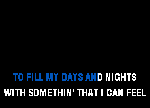 TO FILL MY DAYS AND NIGHTS
WITH SOMETHIH' THATI CAN FEEL