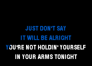 JUST DON'T SAY
IT WILL BE ALRIGHT
YOU'RE HOT HOLDIH' YOURSELF
IN YOUR ARMS TONIGHT