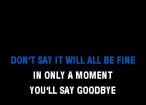 DON'T SAY IT WILL ALL BE FIHE
I ONLY A MOMENT
YOU'LL SAY GOODBYE