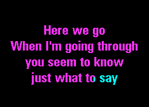 Here we go
When I'm going through

you seem to know
just what to say