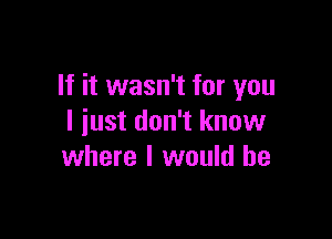 If it wasn't for you

I just don't know
where I would he