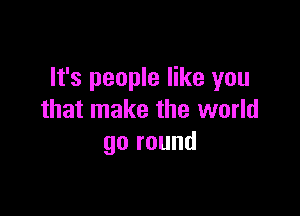 It's people like you

that make the world
go round