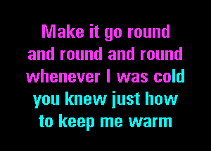 Make it go round
and round and round
whenever I was cold

you knew iust how
to keep me warm