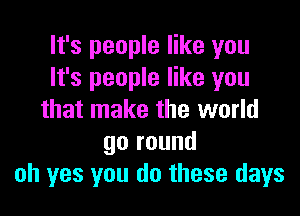 It's people like you
It's people like you

that make the world
go round
oh yes you do these days