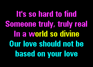 It's so hard to find
Someone truly, truly real
In a world so divine
Our love should not be
based on your love