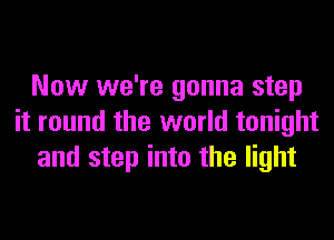 Now we're gonna step
it round the world tonight
and step into the light