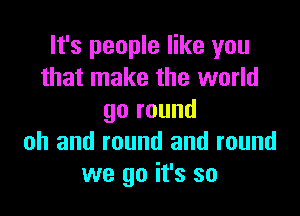 It's people like you
that make the world

go round
oh and round and round
we go it's so