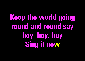 Keep the world going
round and round say

hey.hey,hey
Sing it now