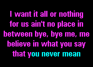 I want it all or nothing
for us ain't no place in
between bye, bye me, me
believe in what you say
that you never mean