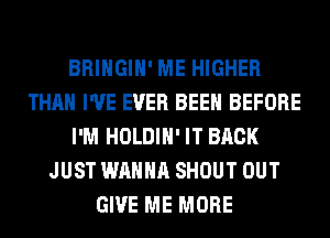 BRINGIH' ME HIGHER
THAN I'VE EVER BEEN BEFORE
I'M HOLDIH' IT BACK
JUST WANNA SHOUT OUT
GIVE ME MORE