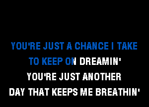 YOU'RE JUST A CHANCE I TAKE
TO KEEP ON DREAMIH'
YOU'RE JUST ANOTHER

DAY THAT KEEPS ME BREATHIH'