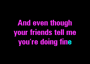 And even though

your friends tell me
you're doing fine