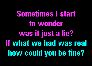 Sometimes I start
to wonder

was it just a lie?
If what we had was real
how could you be fine?