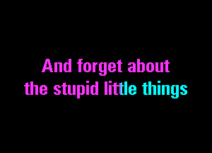 And forget about

the stupid little things