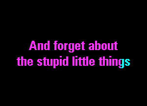 And forget about

the stupid little things