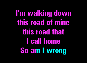 I'm walking down
this road of mine

this road that
I call home
So am I wrong