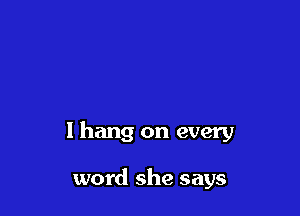 I hang on every

word she says