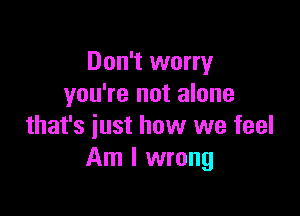 Don't worry
you're not alone

that's just how we feel
Am I wrong