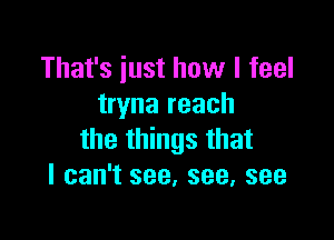 That's just how I feel
tryna reach

the things that
I can't see, see, see