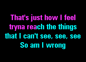 That's just how I feel
tryna reach the things

that I can't see, see, see
So am I wrong