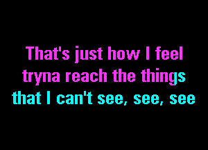 That's iust how I feel

tryna reach the things
that I can't see, see, see