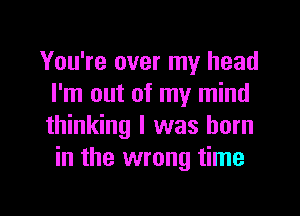 You're over my head
I'm out of my mind
thinking I was born

in the wrong time