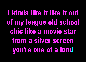 I kinda like it like it out
of my league old school
chic like a movie star
from a silver screen
you're one of a kind