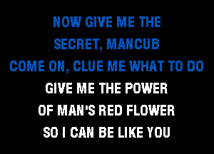 HOW GIVE ME THE
SECRET, MAHCUB
COME ON, CLUE ME WHAT TO DO
GIVE ME THE POWER
OF MAN'S RED FLOWER
SO I CAN BE LIKE YOU