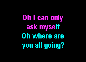 Oh I can only
ask myself

on where are
you all going?