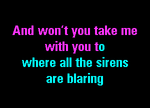 And won't you take me
with you to

where all the sirens
are blaring