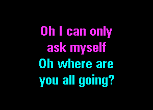 Oh I can only
ask myself

on where are
you all going?