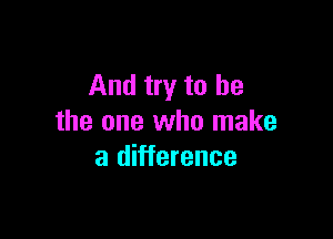 And try to be

the one who make
a difference