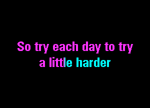 So try each day to tryr

a little harder