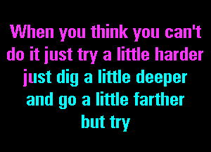 When you think you can't
do it iust try a little harder
iust dig a little deeper
and go a little farther
but try
