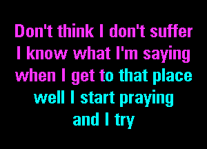 Don't think I don't suffer
I know what I'm saying
when I get to that place
well I start praying
and I try
