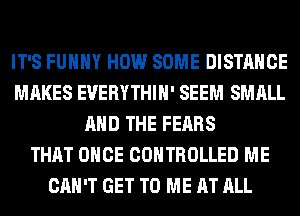 IT'S FUHHY HOW SOME DISTANCE
MAKES EUERYTHIH' SEEM SMALL
AND THE FEARS
THAT ONCE CONTROLLED ME
CAN'T GET TO ME AT ALL