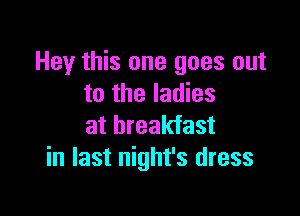 Hey this one goes out
to the ladies

at breakfast
in last night's dress