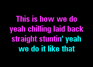 This is how we do
yeah chilling laid back

straight stuntin' yeah
we do it like that