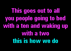 This goes out to all
you people going to bed
with a ten and waking up
with a two
this is how we do