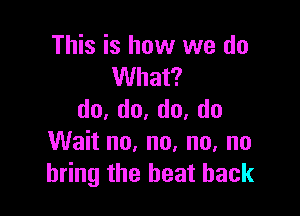 This is how we do
What?

do,do,do,do
Wait no, no. no, no
bring the heat back