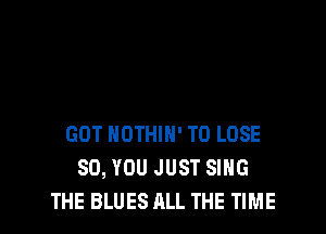 GOT NOTHIH' TO LOSE
SO, YOU JUST SING
THE BLUES ALL THE TIME
